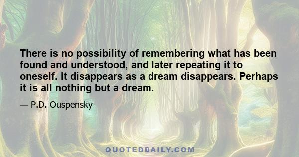 There is no possibility of remembering what has been found and understood, and later repeating it to oneself. It disappears as a dream disappears. Perhaps it is all nothing but a dream.