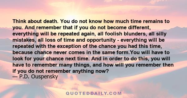 Think about death. You do not know how much time remains to you. And remember that if you do not become different, everything will be repeated again, all foolish blunders, all silly mistakes, all loss of time and