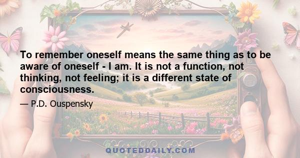 To remember oneself means the same thing as to be aware of oneself - I am. It is not a function, not thinking, not feeling; it is a different state of consciousness.