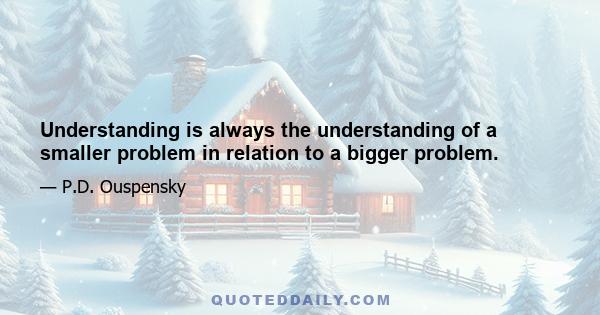 Understanding is always the understanding of a smaller problem in relation to a bigger problem.