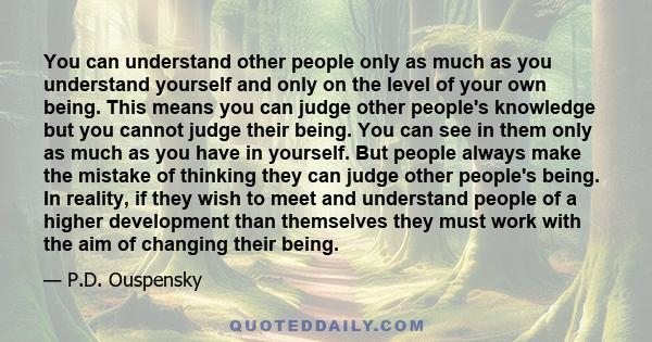 You can understand other people only as much as you understand yourself and only on the level of your own being. This means you can judge other people's knowledge but you cannot judge their being. You can see in them