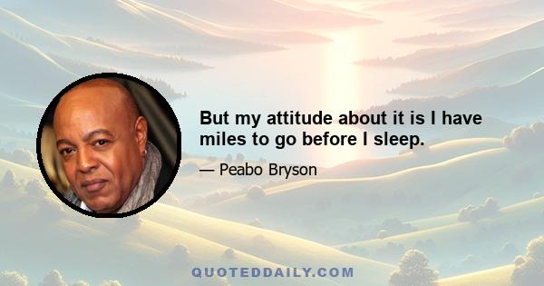 But my attitude about it is I have miles to go before I sleep.