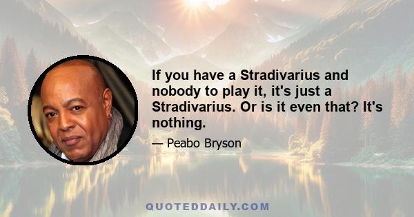 If you have a Stradivarius and nobody to play it, it's just a Stradivarius. Or is it even that? It's nothing.