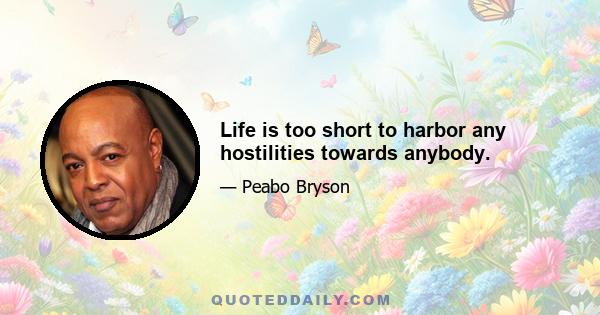 Life is too short to harbor any hostilities towards anybody.