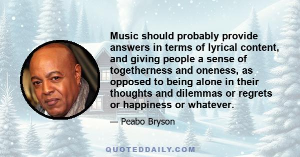 Music should probably provide answers in terms of lyrical content, and giving people a sense of togetherness and oneness, as opposed to being alone in their thoughts and dilemmas or regrets or happiness or whatever.