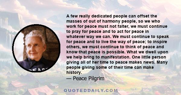 A few really dedicated people can offset the masses of out of harmony people, so we who work for peace must not falter, we must continue to pray for peace and to act for peace in whatever way we can. We must continue to 