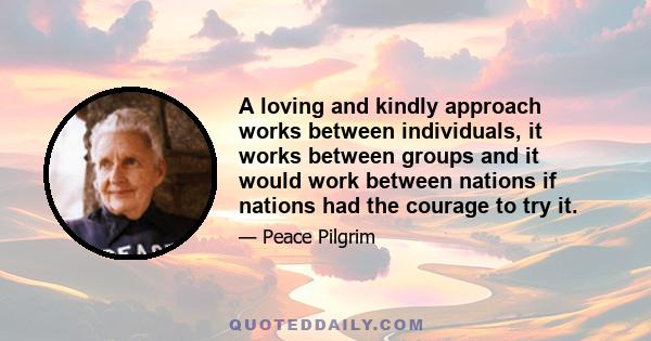 A loving and kindly approach works between individuals, it works between groups and it would work between nations if nations had the courage to try it.