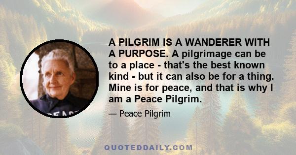 A PILGRIM IS A WANDERER WITH A PURPOSE. A pilgrimage can be to a place - that's the best known kind - but it can also be for a thing. Mine is for peace, and that is why I am a Peace Pilgrim.