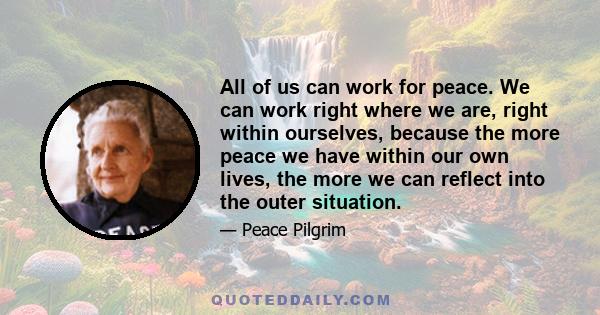 All of us can work for peace. We can work right where we are, right within ourselves, because the more peace we have within our own lives, the more we can reflect into the outer situation.