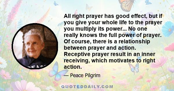 All right prayer has good effect, but if you give your whole life to the prayer you multiply its power... No one really knows the full power of prayer. Of course, there is a relationship between prayer and action.