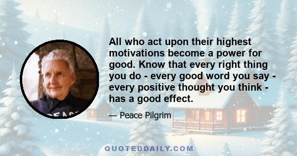 All who act upon their highest motivations become a power for good. Know that every right thing you do - every good word you say - every positive thought you think - has a good effect.