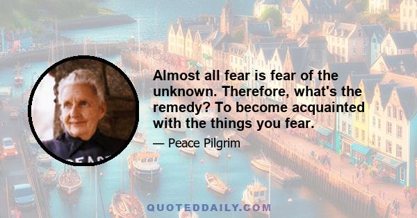 Almost all fear is fear of the unknown. Therefore, what's the remedy? To become acquainted with the things you fear.