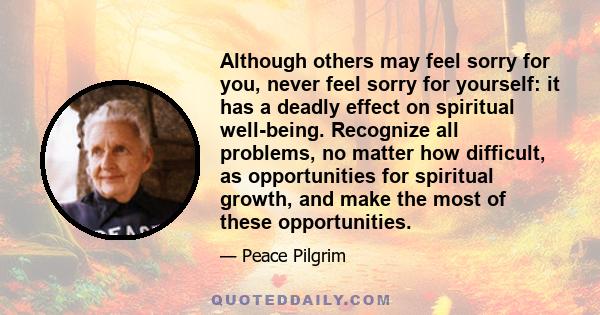 Although others may feel sorry for you, never feel sorry for yourself: it has a deadly effect on spiritual well-being. Recognize all problems, no matter how difficult, as opportunities for spiritual growth, and make the 