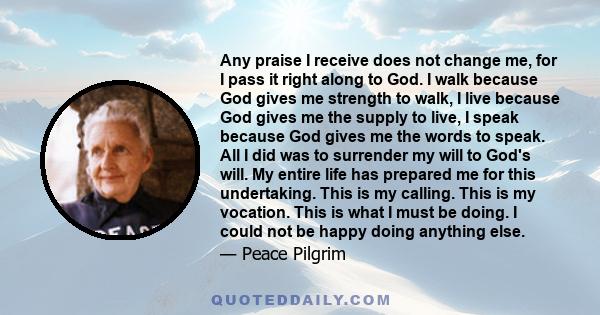 Any praise I receive does not change me, for I pass it right along to God. I walk because God gives me strength to walk, I live because God gives me the supply to live, I speak because God gives me the words to speak.