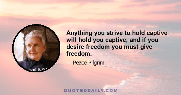 Anything you strive to hold captive will hold you captive, and if you desire freedom you must give freedom.