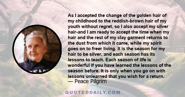 As I accepted the change of the golden hair of my childhood to the reddish-brown hair of my youth without regret, so I also accept my silver hair-and I am ready to accept the time when my hair and the rest of my clay