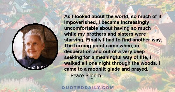 As I looked about the world, so much of it impoverished, I became increasingly uncomfortable about having so much while my brothers and sisters were starving. Finally I had to find another way. The turning point came