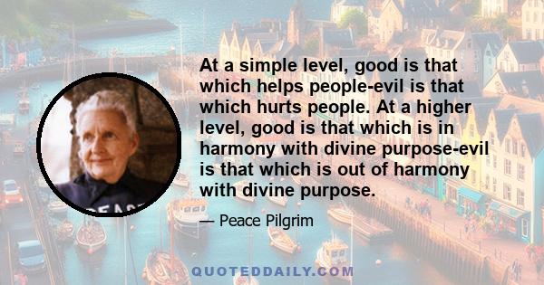 At a simple level, good is that which helps people-evil is that which hurts people. At a higher level, good is that which is in harmony with divine purpose-evil is that which is out of harmony with divine purpose.