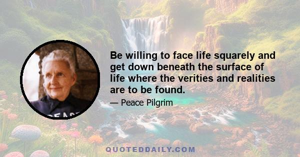 Be willing to face life squarely and get down beneath the surface of life where the verities and realities are to be found.