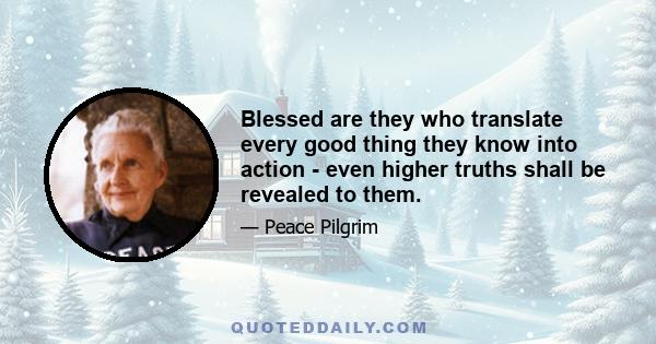 Blessed are they who translate every good thing they know into action - even higher truths shall be revealed to them.