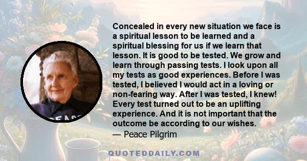 Concealed in every new situation we face is a spiritual lesson to be learned and a spiritual blessing for us if we learn that lesson. It is good to be tested. We grow and learn through passing tests. I look upon all my