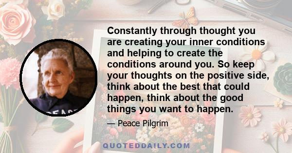 Constantly through thought you are creating your inner conditions and helping to create the conditions around you. So keep your thoughts on the positive side, think about the best that could happen, think about the good 