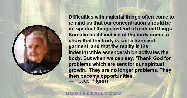 Difficulties with material things often come to remind us that our concentration should be on spiritual things instead of material things. Sometimes difficulties of the body come to show that the body is just a