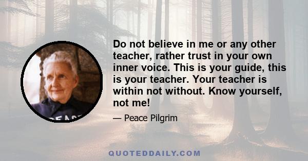 Do not believe in me or any other teacher, rather trust in your own inner voice. This is your guide, this is your teacher. Your teacher is within not without. Know yourself, not me!