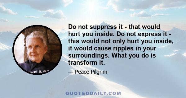 Do not suppress it - that would hurt you inside. Do not express it - this would not only hurt you inside, it would cause ripples in your surroundings. What you do is transform it.