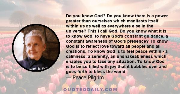 Do you know God? Do you know there is a power greater than ourselves which manifests itself within us as well as everywhere else in the universe? This I call God. Do you know what it is to know God, to have God's