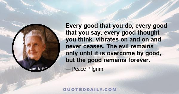 Every good that you do, every good that you say, every good thought you think, vibrates on and on and never ceases. The evil remains only until it is overcome by good, but the good remains forever.