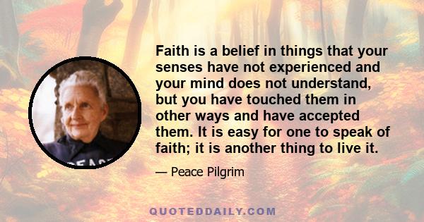 Faith is a belief in things that your senses have not experienced and your mind does not understand, but you have touched them in other ways and have accepted them. It is easy for one to speak of faith; it is another