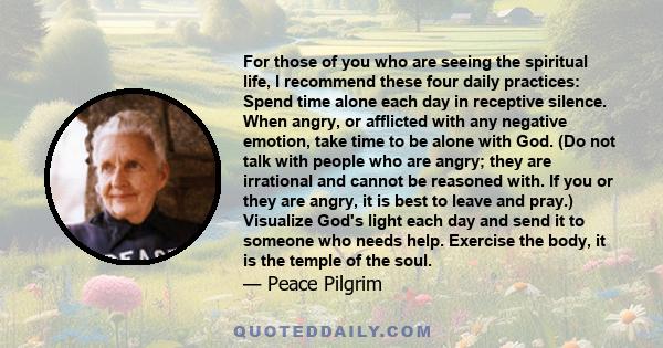 For those of you who are seeing the spiritual life, I recommend these four daily practices: Spend time alone each day in receptive silence. When angry, or afflicted with any negative emotion, take time to be alone with