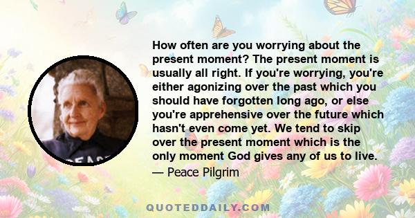 How often are you worrying about the present moment? The present moment is usually all right. If you're worrying, you're either agonizing over the past which you should have forgotten long ago, or else you're