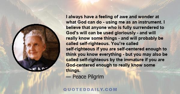 I always have a feeling of awe and wonder at what God can do - using me as an instrument. I believe that anyone who is fully surrendered to God's will can be used gloriously - and will really know some things - and will 