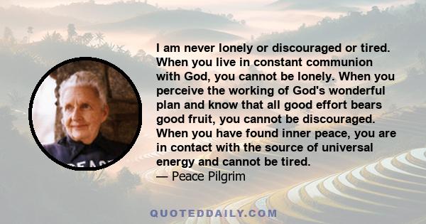 I am never lonely or discouraged or tired. When you live in constant communion with God, you cannot be lonely. When you perceive the working of God's wonderful plan and know that all good effort bears good fruit, you