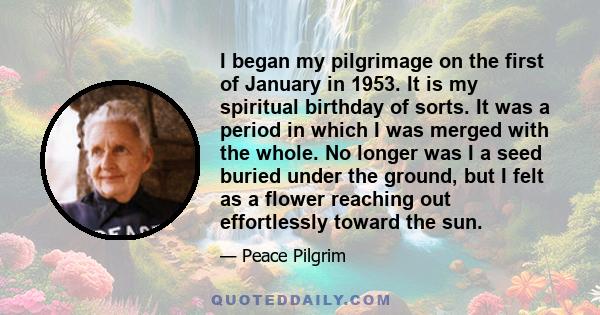 I began my pilgrimage on the first of January in 1953. It is my spiritual birthday of sorts. It was a period in which I was merged with the whole. No longer was I a seed buried under the ground, but I felt as a flower