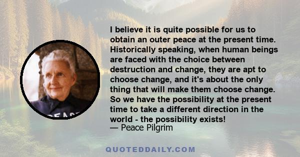 I believe it is quite possible for us to obtain an outer peace at the present time. Historically speaking, when human beings are faced with the choice between destruction and change, they are apt to choose change, and