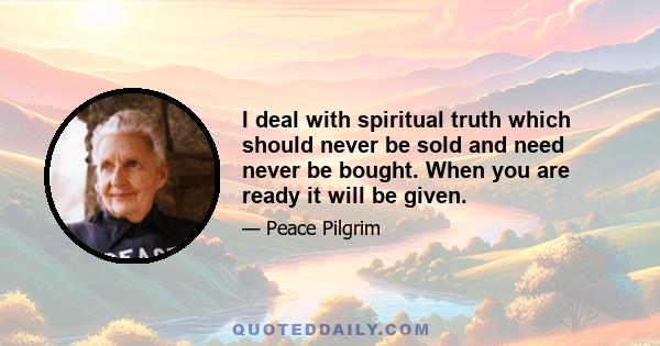 I deal with spiritual truth which should never be sold and need never be bought. When you are ready it will be given.