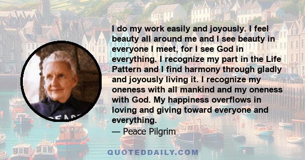 I do my work easily and joyously. I feel beauty all around me and I see beauty in everyone I meet, for I see God in everything. I recognize my part in the Life Pattern and I find harmony through gladly and joyously