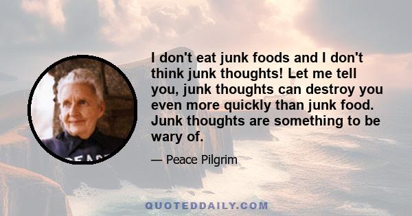 I don't eat junk foods and I don't think junk thoughts! Let me tell you, junk thoughts can destroy you even more quickly than junk food. Junk thoughts are something to be wary of.