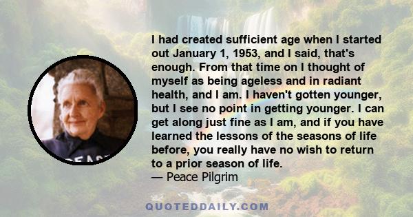 I had created sufficient age when I started out January 1, 1953, and I said, that's enough. From that time on I thought of myself as being ageless and in radiant health, and I am. I haven't gotten younger, but I see no