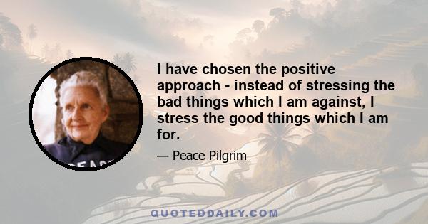 I have chosen the positive approach - instead of stressing the bad things which I am against, I stress the good things which I am for.