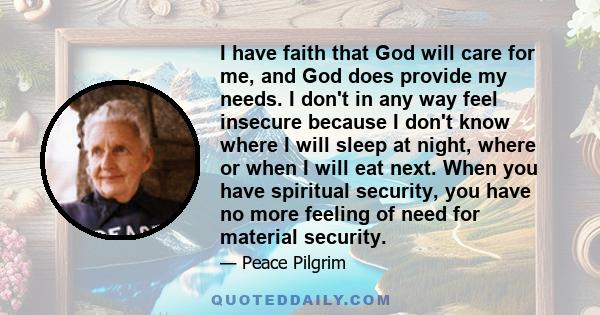 I have faith that God will care for me, and God does provide my needs. I don't in any way feel insecure because I don't know where I will sleep at night, where or when I will eat next. When you have spiritual security,