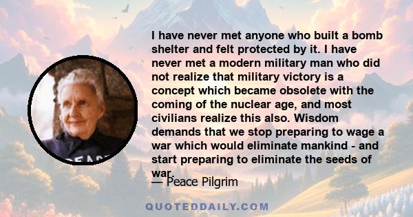 I have never met anyone who built a bomb shelter and felt protected by it. I have never met a modern military man who did not realize that military victory is a concept which became obsolete with the coming of the