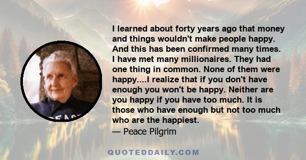 I learned about forty years ago that money and things wouldn't make people happy. And this has been confirmed many times. I have met many millionaires. They had one thing in common. None of them were happy....I realize