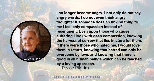 I no longer become angry. I not only do not say angry words, I do not even think angry thoughts! If someone does an unkind thing to me I feel only compassion instead of resentment. Even upon those who cause suffering I