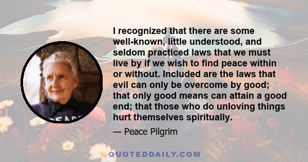 I recognized that there are some well-known, little understood, and seldom practiced laws that we must live by if we wish to find peace within or without. Included are the laws that evil can only be overcome by good;