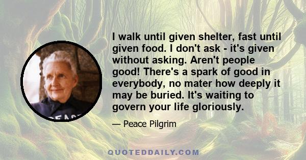 I walk until given shelter, fast until given food. I don't ask - it's given without asking. Aren't people good! There's a spark of good in everybody, no mater how deeply it may be buried. It's waiting to govern your