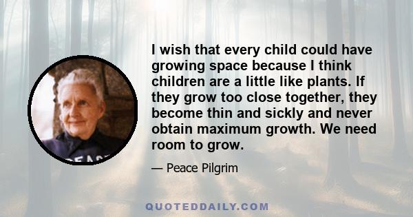 I wish that every child could have growing space because I think children are a little like plants. If they grow too close together, they become thin and sickly and never obtain maximum growth. We need room to grow.